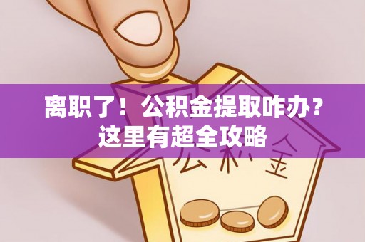 郁南离职了！公积金提取咋办？这里有超全攻略