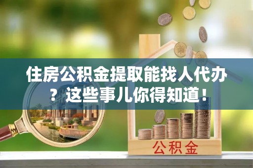 郁南住房公积金提取能找人代办？这些事儿你得知道！
