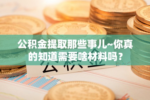 郁南公积金提取那些事儿~你真的知道需要啥材料吗？
