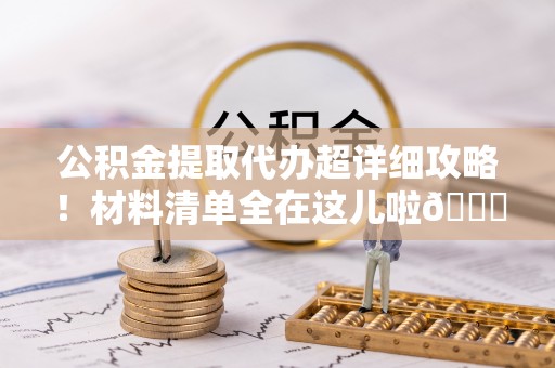 郁南公积金提取代办超详细攻略！材料清单全在这儿啦😎