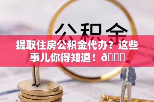 郁南提取住房公积金代办？这些事儿你得知道！😎