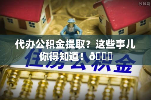 郁南代办公积金提取？这些事儿你得知道！😎