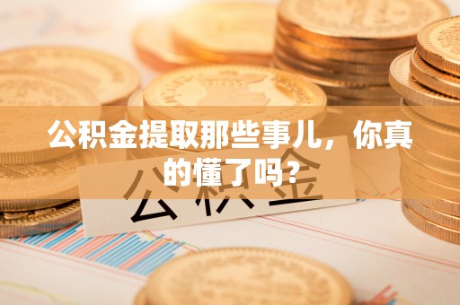 郁南公积金提取那些事儿，你真的懂了吗？