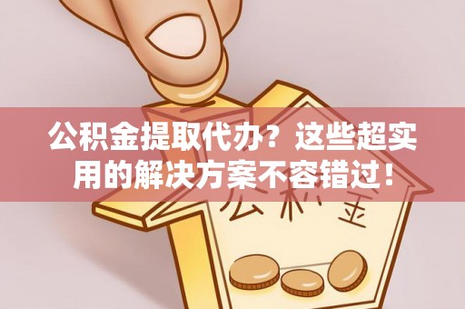 郁南公积金提取代办？这些超实用的解决方案不容错过！