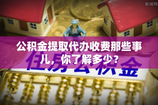 郁南公积金提取代办收费那些事儿，你了解多少？
