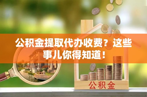 郁南公积金提取代办收费？这些事儿你得知道！