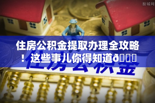 郁南住房公积金提取办理全攻略！这些事儿你得知道😎