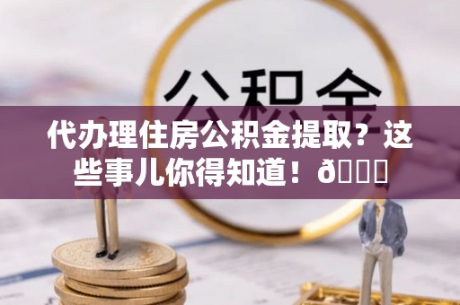 郁南代办理住房公积金提取？这些事儿你得知道！😎