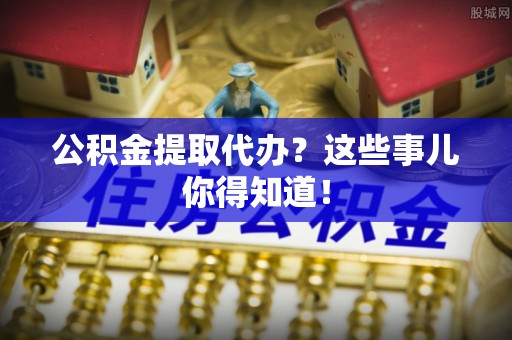 郁南公积金提取代办？这些事儿你得知道！