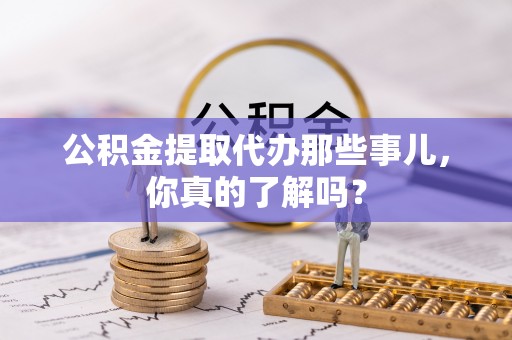 郁南公积金提取代办那些事儿，你真的了解吗？