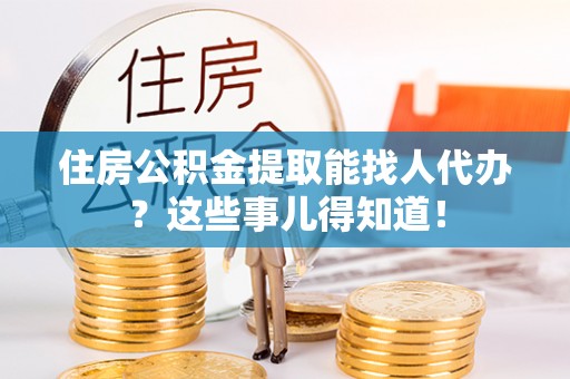 郁南住房公积金提取能找人代办？这些事儿得知道！