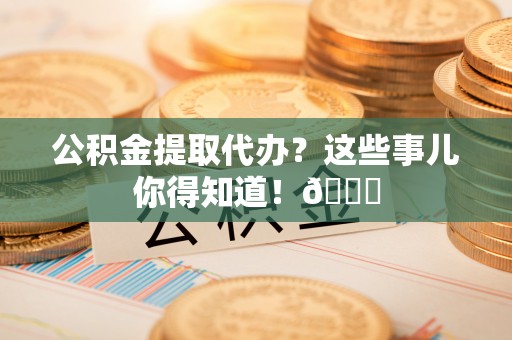 郁南公积金提取代办？这些事儿你得知道！😎