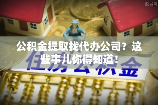 郁南公积金提取找代办公司？这些事儿你得知道！
