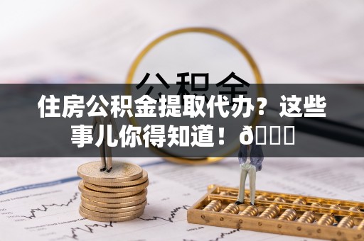 郁南住房公积金提取代办？这些事儿你得知道！😎