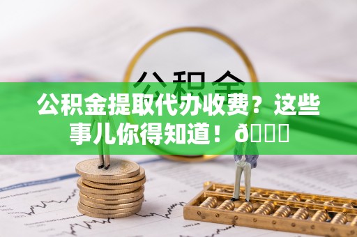 郁南公积金提取代办收费？这些事儿你得知道！😎