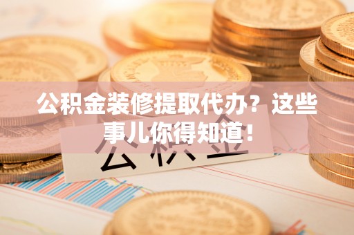 郁南公积金装修提取代办？这些事儿你得知道！