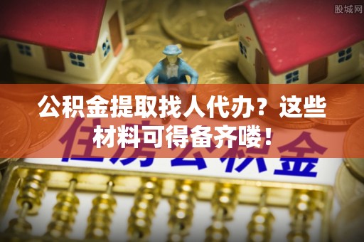 郁南公积金提取找人代办？这些材料可得备齐喽！