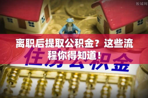 郁南离职后提取公积金？这些流程你得知道！