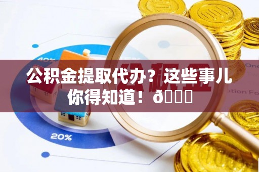 郁南公积金提取代办？这些事儿你得知道！😎