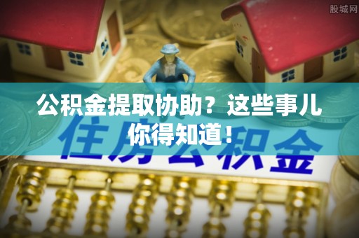 郁南公积金提取协助？这些事儿你得知道！