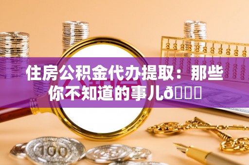 郁南住房公积金代办提取：那些你不知道的事儿😎