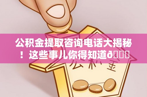 郁南公积金提取咨询电话大揭秘！这些事儿你得知道😎