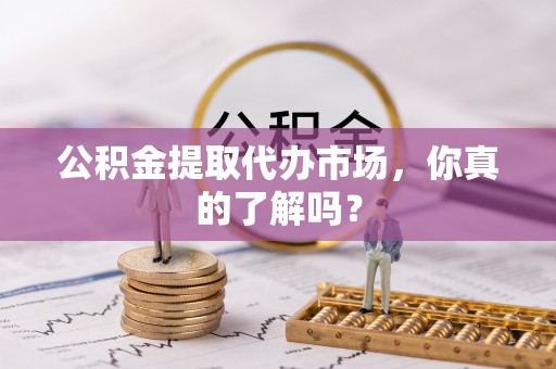 郁南公积金提取代办市场，你真的了解吗？