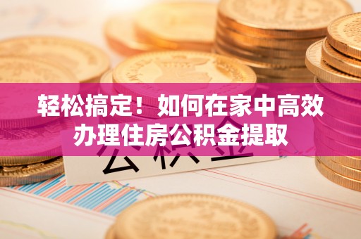 郁南轻松搞定！如何在家中高效办理住房公积金提取