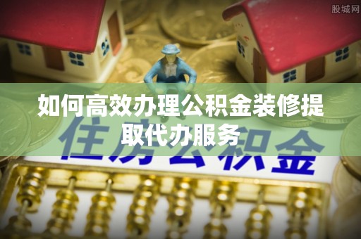 郁南如何高效办理公积金装修提取代办服务