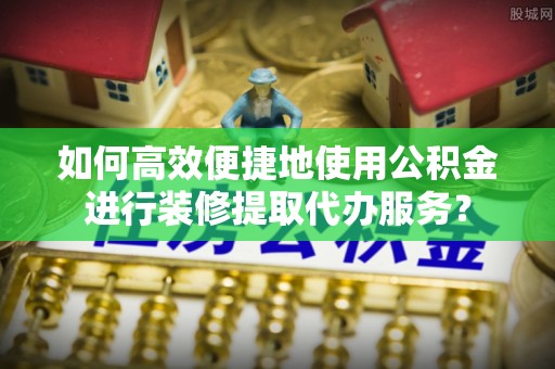 郁南如何高效便捷地使用公积金进行装修提取代办服务？