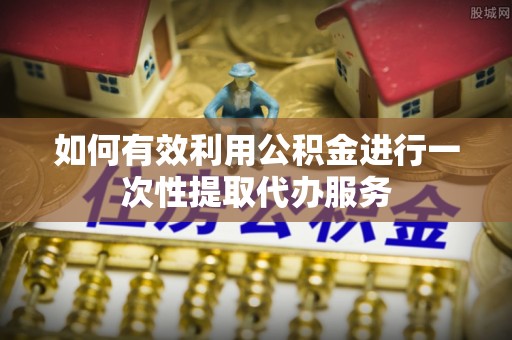 郁南如何有效利用公积金进行一次性提取代办服务