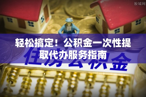 郁南轻松搞定！公积金一次性提取代办服务指南