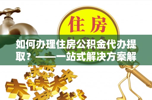 郁南如何办理住房公积金代办提取？——一站式解决方案解析